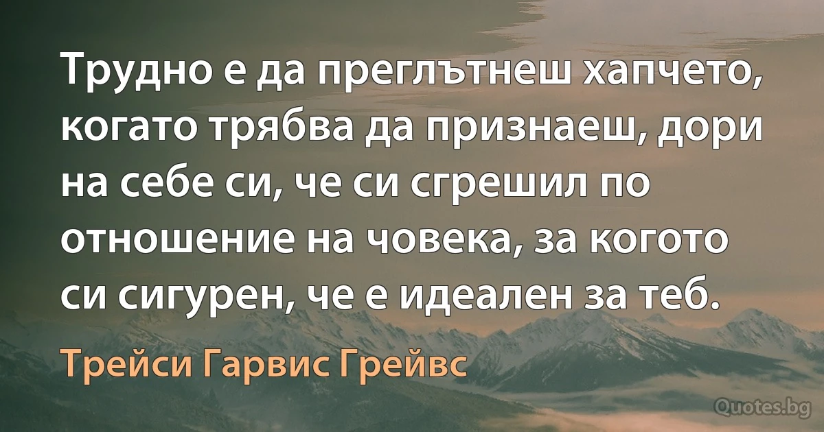 Трудно е да преглътнеш хапчето, когато трябва да признаеш, дори на себе си, че си сгрешил по отношение на човека, за когото си сигурен, че е идеален за теб. (Трейси Гарвис Грейвс)