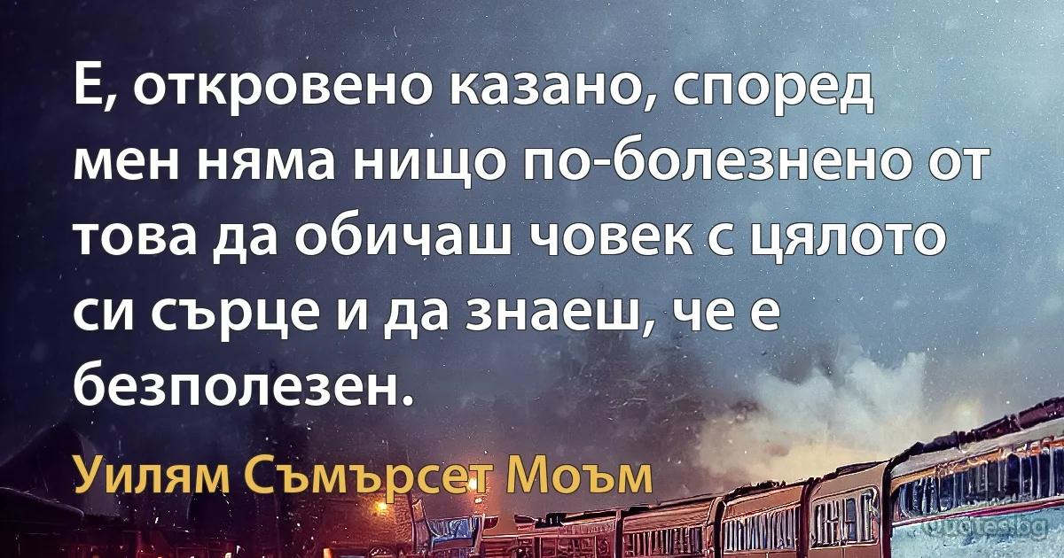 Е, откровено казано, според мен няма нищо по-болезнено от това да обичаш човек с цялото си сърце и да знаеш, че е безполезен. (Уилям Съмърсет Моъм)