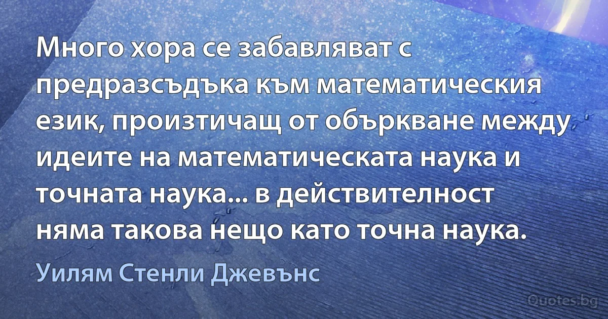 Много хора се забавляват с предразсъдъка към математическия език, произтичащ от объркване между идеите на математическата наука и точната наука... в действителност няма такова нещо като точна наука. (Уилям Стенли Джевънс)