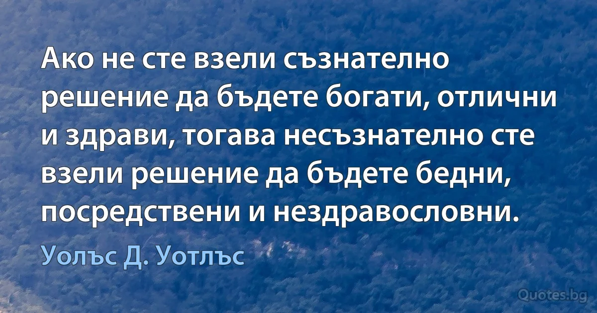 Ако не сте взели съзнателно решение да бъдете богати, отлични и здрави, тогава несъзнателно сте взели решение да бъдете бедни, посредствени и нездравословни. (Уолъс Д. Уотлъс)