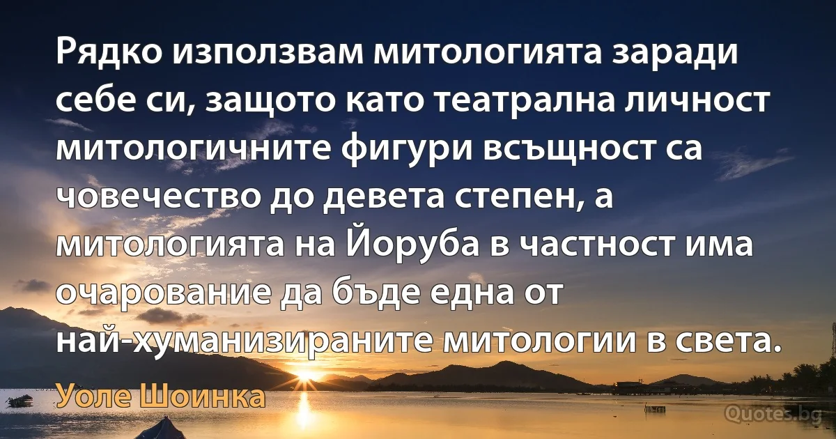 Рядко използвам митологията заради себе си, защото като театрална личност митологичните фигури всъщност са човечество до девета степен, а митологията на Йоруба в частност има очарование да бъде една от най-хуманизираните митологии в света. (Уоле Шоинка)