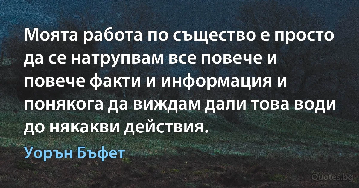 Моята работа по същество е просто да се натрупвам все повече и повече факти и информация и понякога да виждам дали това води до някакви действия. (Уорън Бъфет)