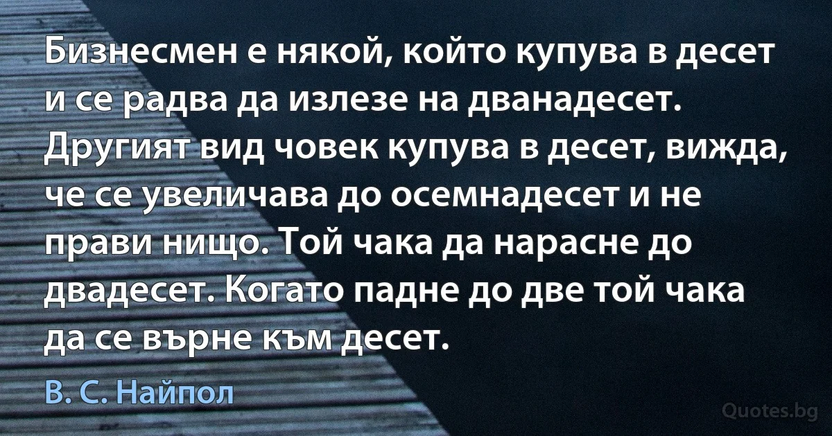 Бизнесмен е някой, който купува в десет и се радва да излезе на дванадесет. Другият вид човек купува в десет, вижда, че се увеличава до осемнадесет и не прави нищо. Той чака да нарасне до двадесет. Когато падне до две той чака да се върне към десет. (В. С. Найпол)