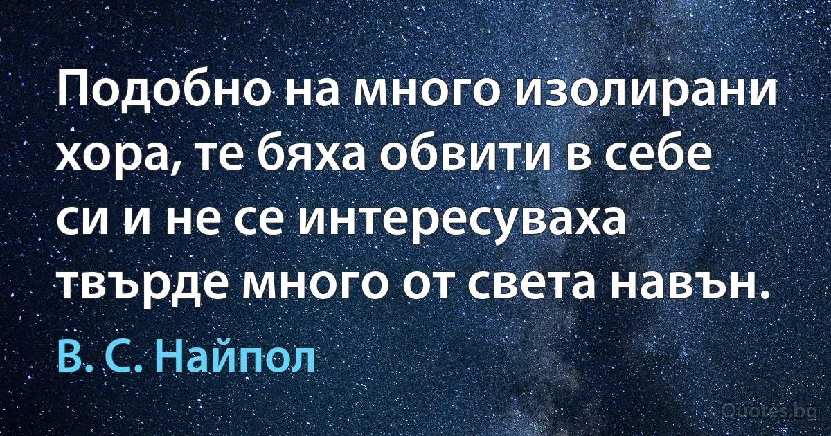 Подобно на много изолирани хора, те бяха обвити в себе си и не се интересуваха твърде много от света навън. (В. С. Найпол)