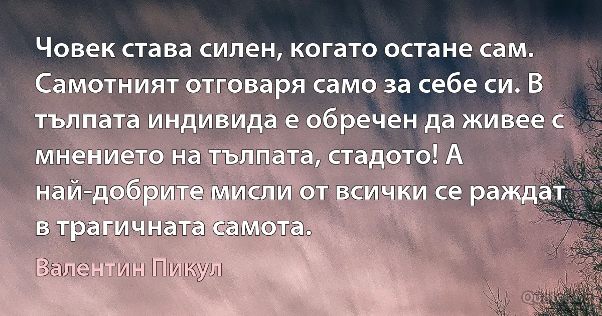 Човек става силен, когато остане сам. Самотният отговаря само за себе си. В тълпата индивида е обречен да живее с мнението на тълпата, стадото! А най-добрите мисли от всички се раждат в трагичната самота. (Валентин Пикул)