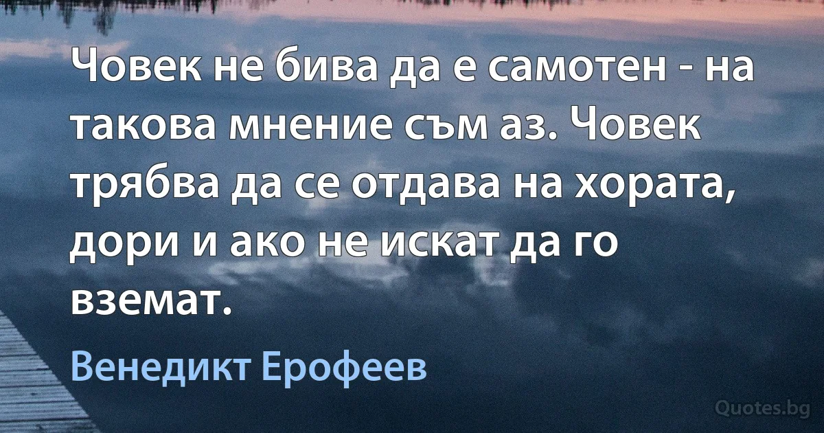 Човек не бива да е самотен - на такова мнение съм аз. Човек трябва да се отдава на хората, дори и ако не искат да го вземат. (Венедикт Ерофеев)