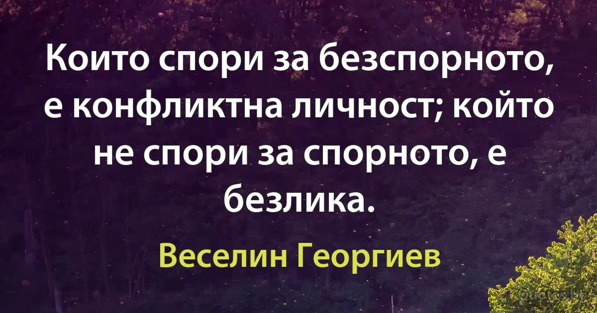 Които спори за безспорното, е конфликтна личност; който не спори за спорното, е безлика. (Веселин Георгиев)