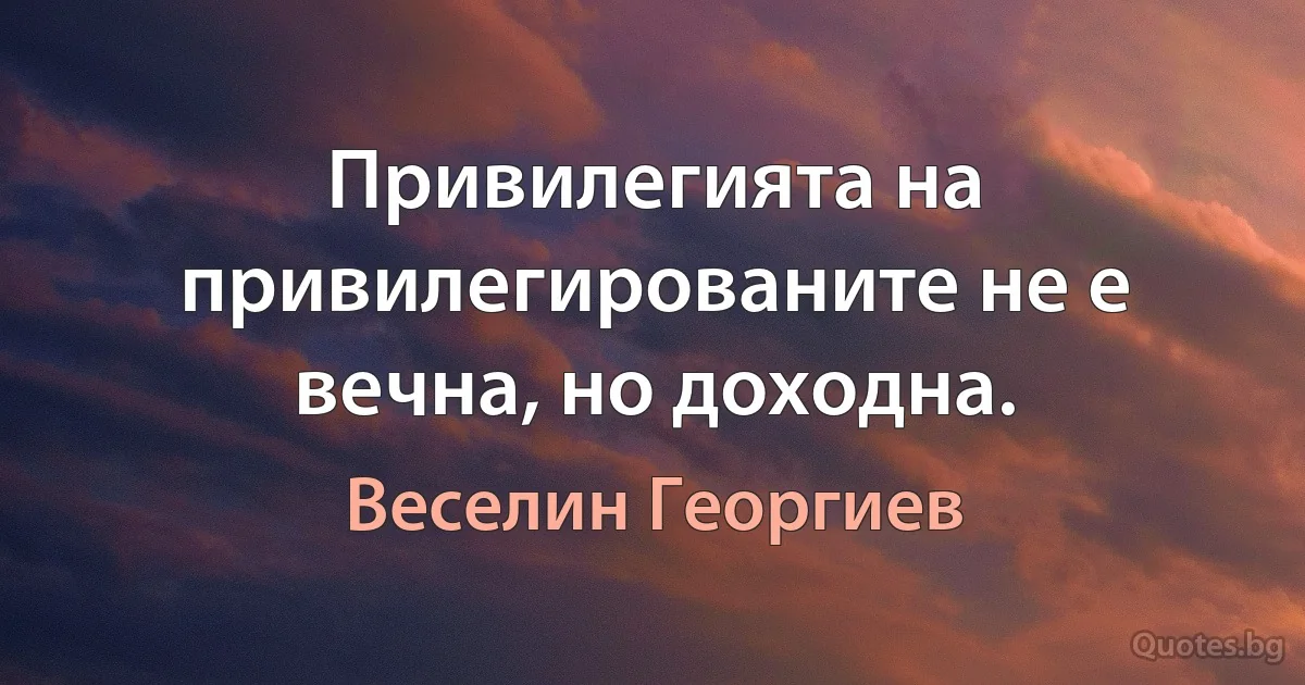 Привилегията на привилегированите не е вечна, но доходна. (Веселин Георгиев)