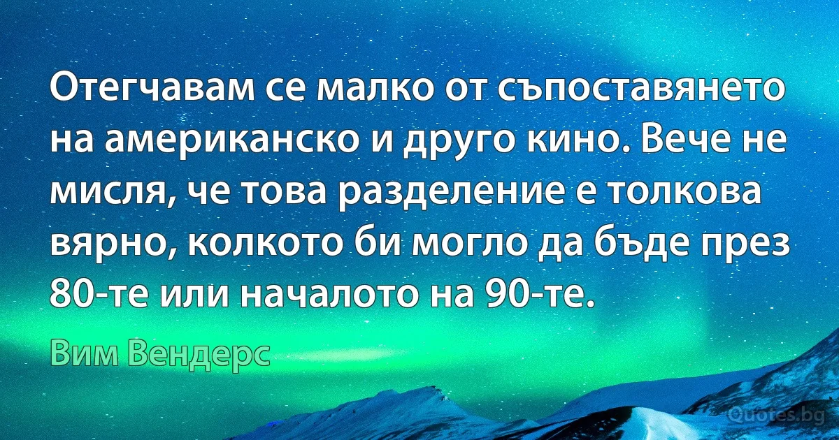 Отегчавам се малко от съпоставянето на американско и друго кино. Вече не мисля, че това разделение е толкова вярно, колкото би могло да бъде през 80-те или началото на 90-те. (Вим Вендерс)