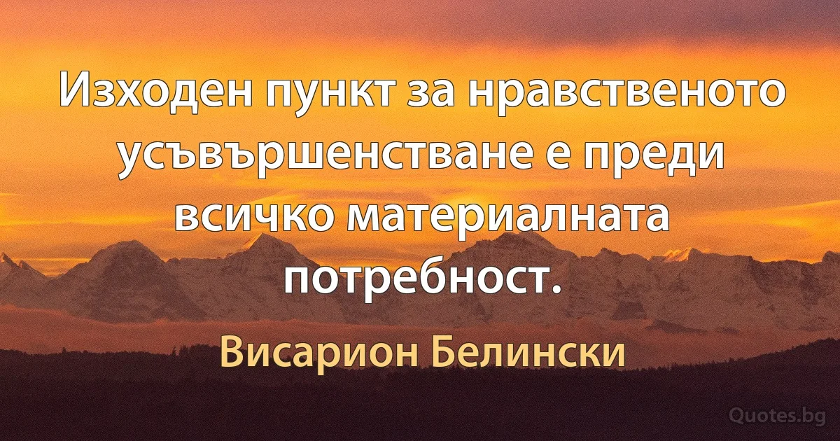 Изходен пункт за нравственото усъвършенстване е преди всичко материалната потребност. (Висарион Белински)