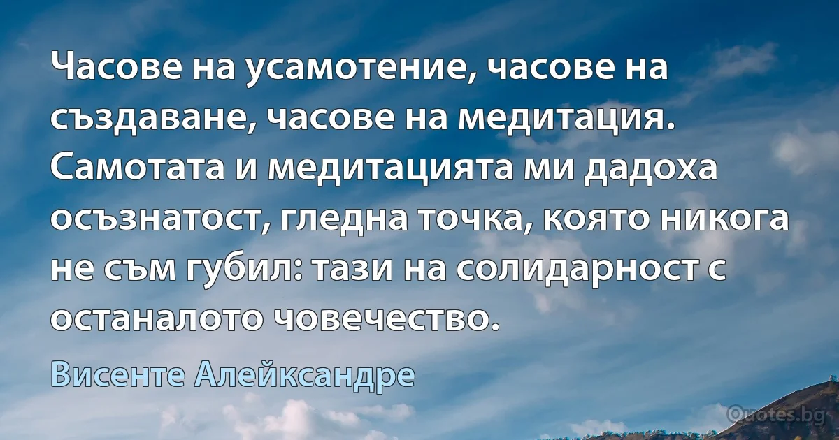 Часове на усамотение, часове на създаване, часове на медитация. Самотата и медитацията ми дадоха осъзнатост, гледна точка, която никога не съм губил: тази на солидарност с останалото човечество. (Висенте Алейксандре)