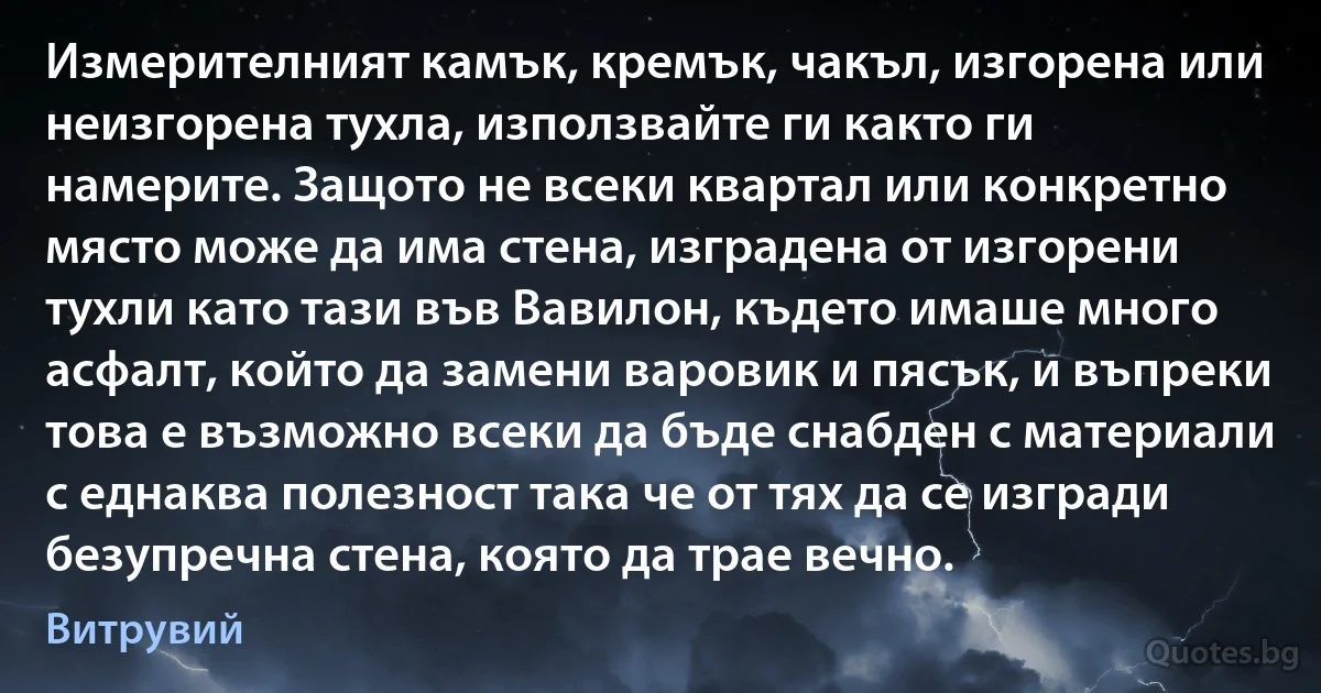 Измерителният камък, кремък, чакъл, изгорена или неизгорена тухла, използвайте ги както ги намерите. Защото не всеки квартал или конкретно място може да има стена, изградена от изгорени тухли като тази във Вавилон, където имаше много асфалт, който да замени варовик и пясък, и въпреки това е възможно всеки да бъде снабден с материали с еднаква полезност така че от тях да се изгради безупречна стена, която да трае вечно. (Витрувий)