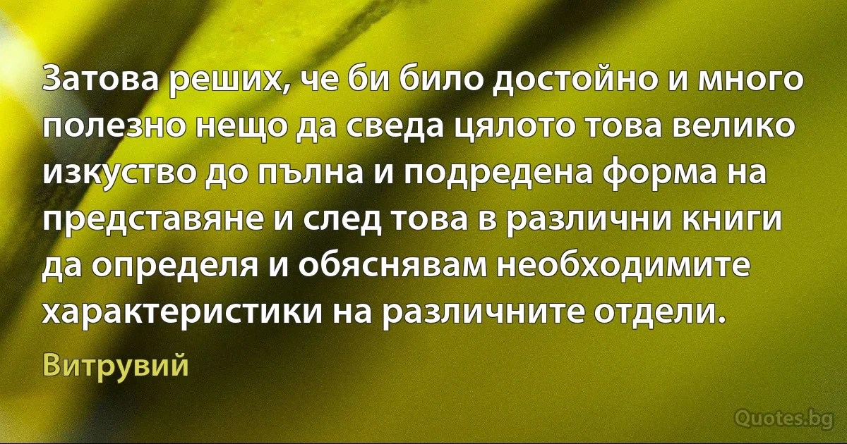 Затова реших, че би било достойно и много полезно нещо да сведа цялото това велико изкуство до пълна и подредена форма на представяне и след това в различни книги да определя и обяснявам необходимите характеристики на различните отдели. (Витрувий)