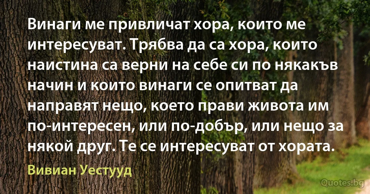 Винаги ме привличат хора, които ме интересуват. Трябва да са хора, които наистина са верни на себе си по някакъв начин и които винаги се опитват да направят нещо, което прави живота им по-интересен, или по-добър, или нещо за някой друг. Те се интересуват от хората. (Вивиан Уестууд)