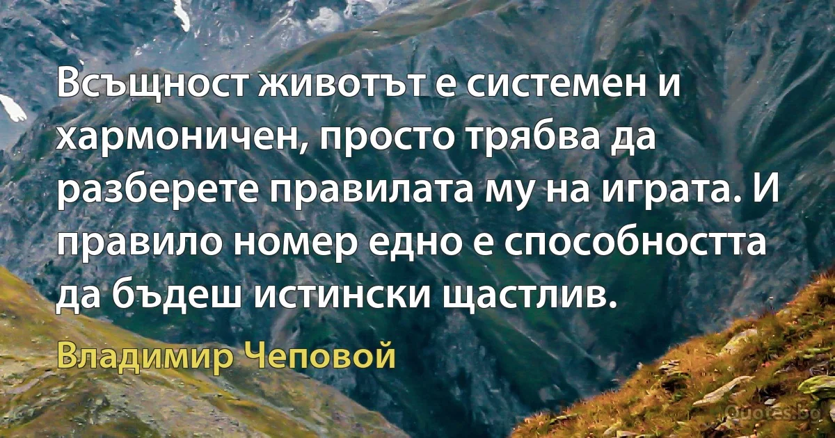 Всъщност животът е системен и хармоничен, просто трябва да разберете правилата му на играта. И правило номер едно е способността да бъдеш истински щастлив. (Владимир Чеповой)