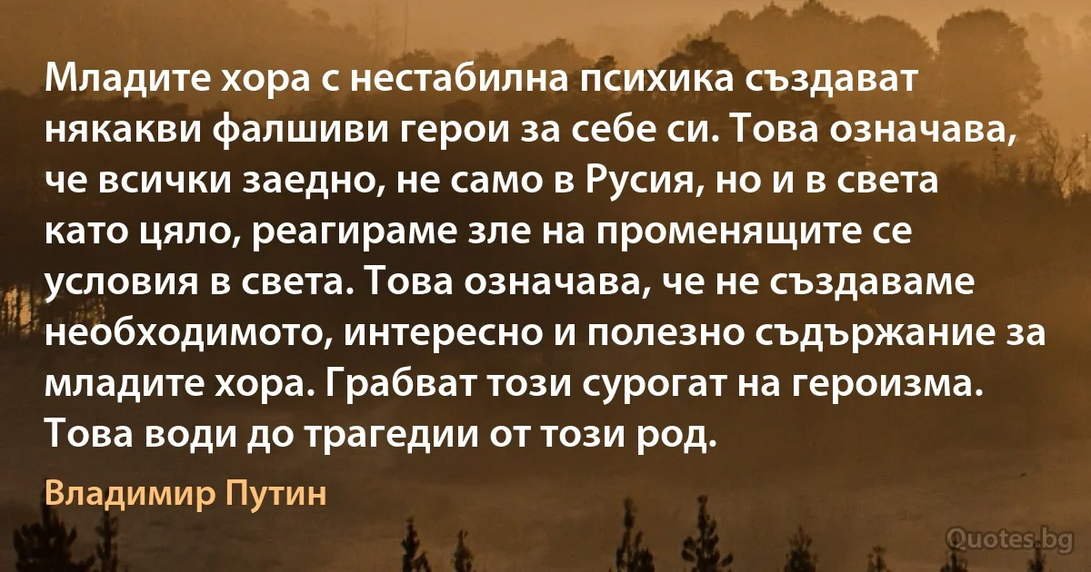 Младите хора с нестабилна психика създават някакви фалшиви герои за себе си. Това означава, че всички заедно, не само в Русия, но и в света като цяло, реагираме зле на променящите се условия в света. Това означава, че не създаваме необходимото, интересно и полезно съдържание за младите хора. Грабват този сурогат на героизма. Това води до трагедии от този род. (Владимир Путин)