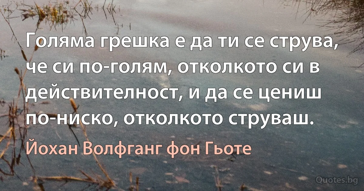 Голяма грешка е да ти се струва, че си по-голям, отколкото си в действителност, и да се цениш по-ниско, отколкото струваш. (Йохан Волфганг фон Гьоте)