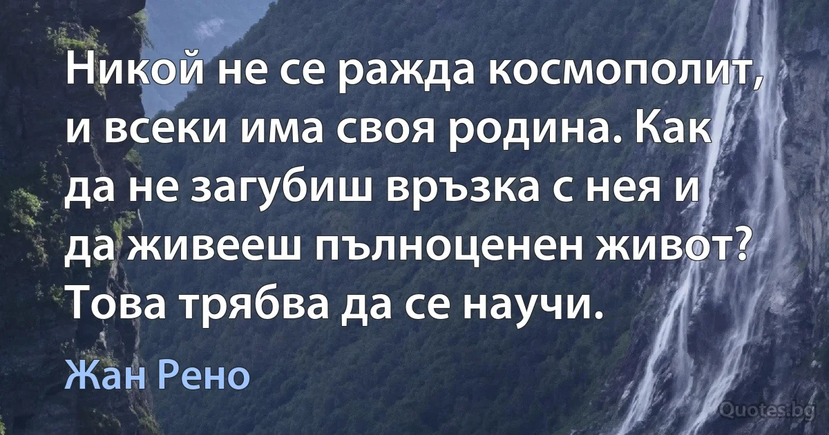 Никой не се ражда космополит, и всеки има своя родина. Как да не загубиш връзка с нея и да живееш пълноценен живот? Това трябва да се научи. (Жан Рено)