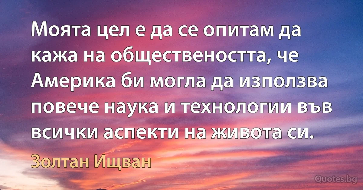 Моята цел е да се опитам да кажа на обществеността, че Америка би могла да използва повече наука и технологии във всички аспекти на живота си. (Золтан Ищван)