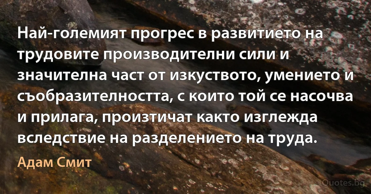 Най-големият прогрес в развитието на трудовите производителни сили и значителна част от изкуството, умението и съобразителността, с които той се насочва и прилага, произтичат както изглежда вследствие на разделението на труда. (Адам Смит)