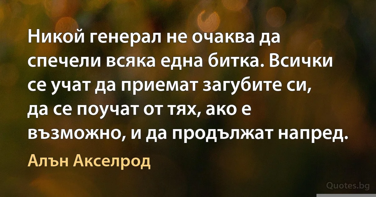 Никой генерал не очаква да спечели всяка една битка. Всички се учат да приемат загубите си, да се поучат от тях, ако е възможно, и да продължат напред. (Алън Акселрод)