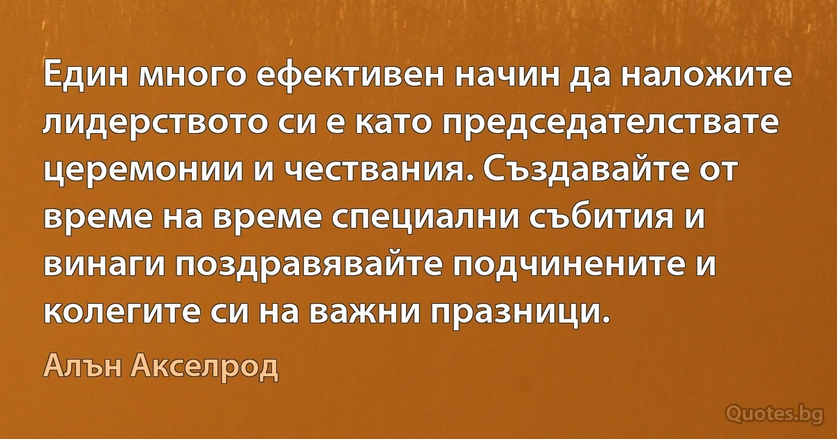 Един много ефективен начин да наложите лидерството си е като председателствате церемонии и чествания. Създавайте от време на време специални събития и винаги поздравявайте подчинените и колегите си на важни празници. (Алън Акселрод)