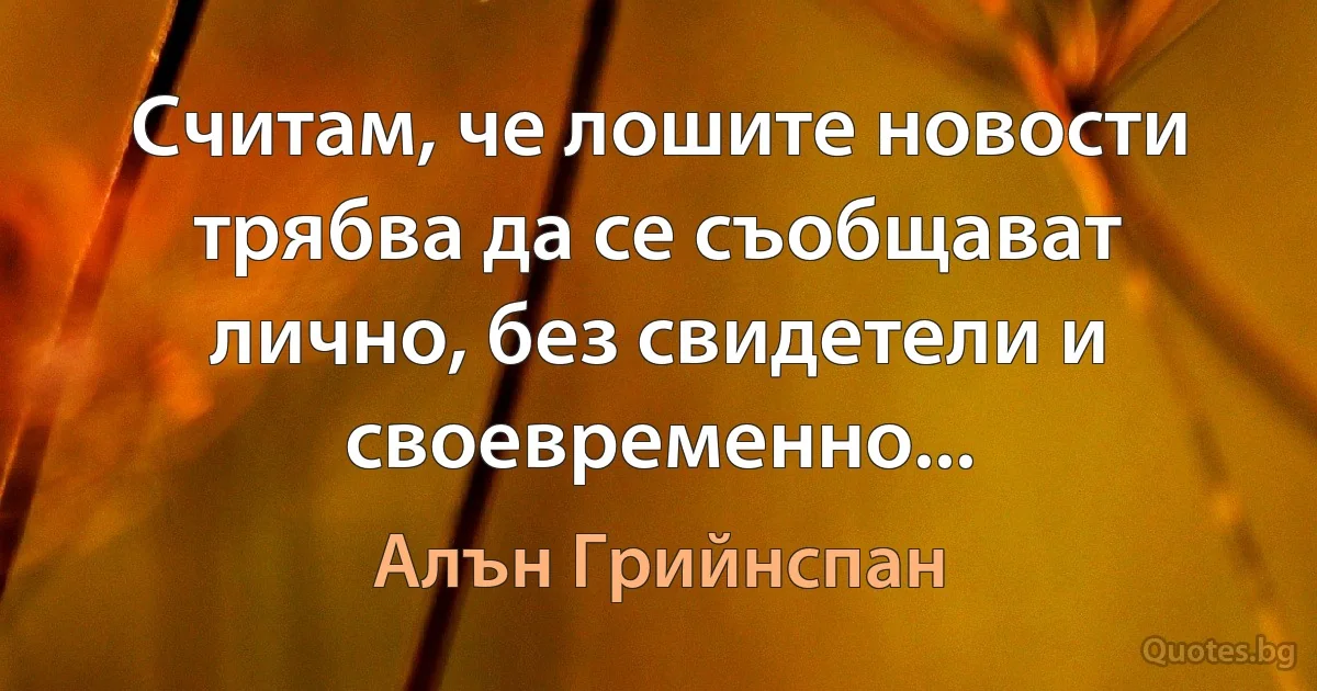 Считам, че лошите новости трябва да се съобщават лично, без свидетели и своевременно... (Алън Грийнспан)