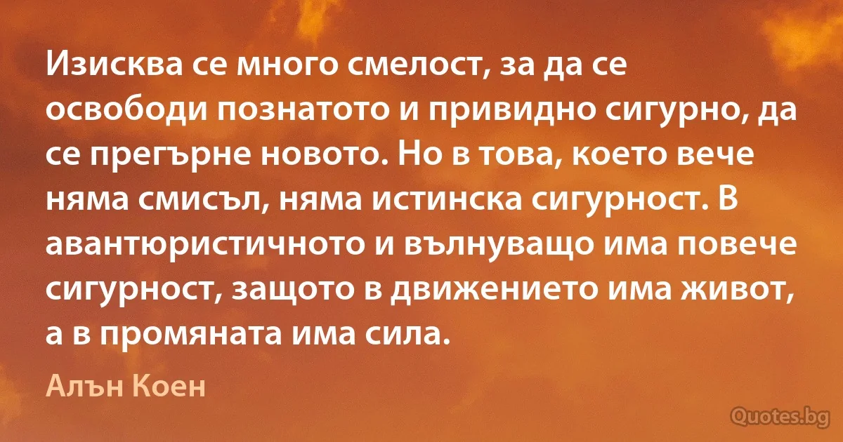 Изисква се много смелост, за да се освободи познатото и привидно сигурно, да се прегърне новото. Но в това, което вече няма смисъл, няма истинска сигурност. В авантюристичното и вълнуващо има повече сигурност, защото в движението има живот, а в промяната има сила. (Алън Коен)