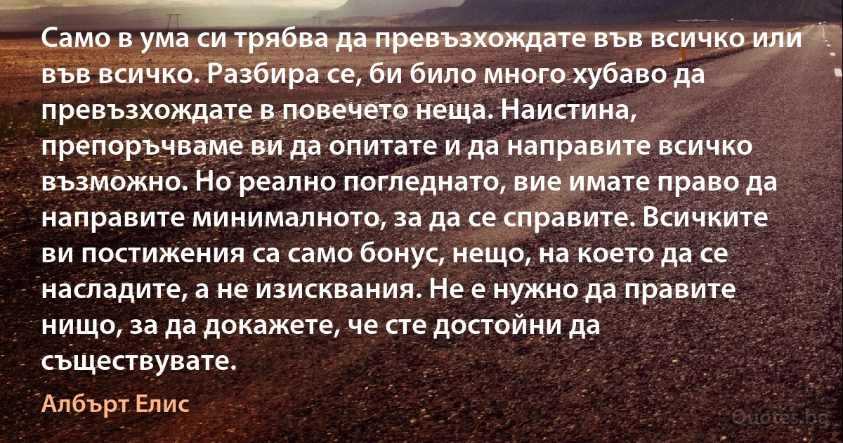 Само в ума си трябва да превъзхождате във всичко или във всичко. Разбира се, би било много хубаво да превъзхождате в повечето неща. Наистина, препоръчваме ви да опитате и да направите всичко възможно. Но реално погледнато, вие имате право да направите минималното, за да се справите. Всичките ви постижения са само бонус, нещо, на което да се насладите, а не изисквания. Не е нужно да правите нищо, за да докажете, че сте достойни да съществувате. (Албърт Елис)