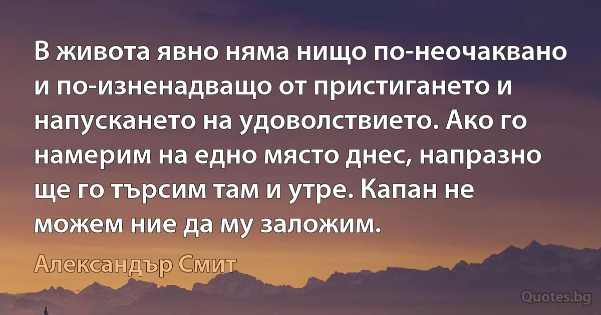 В живота явно няма нищо по-неочаквано и по-изненадващо от пристигането и напускането на удоволствието. Ако го намерим на едно място днес, напразно ще го търсим там и утре. Капан не можем ние да му заложим. (Александър Смит)