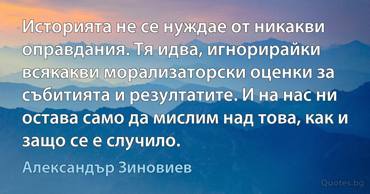 Историята не се нуждае от никакви оправдания. Тя идва, игнорирайки всякакви морализаторски оценки за събитията и резултатите. И на нас ни остава само да мислим над това, как и защо се е случило. (Александър Зиновиев)