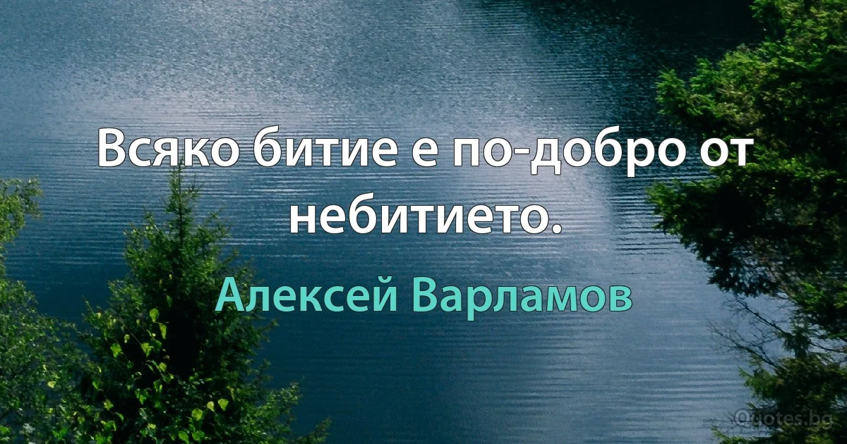 Всяко битие е по-добро от небитието. (Алексей Варламов)