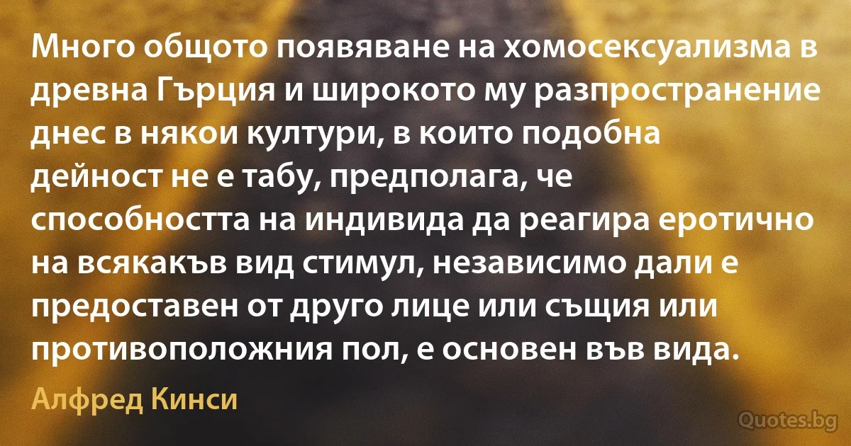 Много общото появяване на хомосексуализма в древна Гърция и широкото му разпространение днес в някои култури, в които подобна дейност не е табу, предполага, че способността на индивида да реагира еротично на всякакъв вид стимул, независимо дали е предоставен от друго лице или същия или противоположния пол, е основен във вида. (Алфред Кинси)