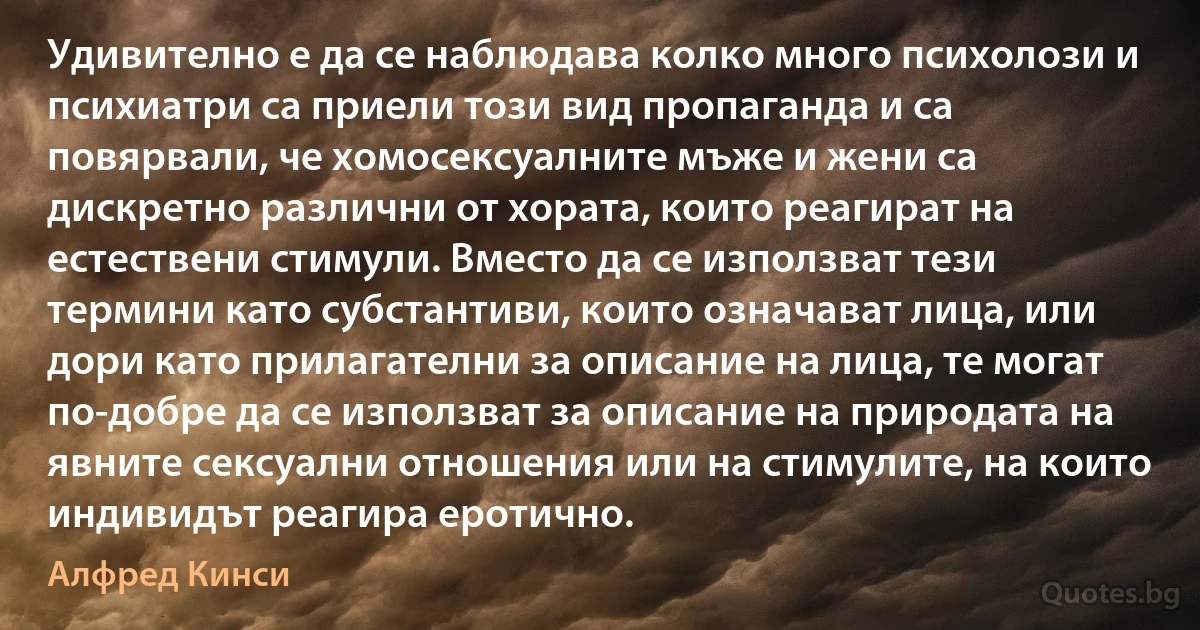 Удивително е да се наблюдава колко много психолози и психиатри са приели този вид пропаганда и са повярвали, че хомосексуалните мъже и жени са дискретно различни от хората, които реагират на естествени стимули. Вместо да се използват тези термини като субстантиви, които означават лица, или дори като прилагателни за описание на лица, те могат по-добре да се използват за описание на природата на явните сексуални отношения или на стимулите, на които индивидът реагира еротично. (Алфред Кинси)