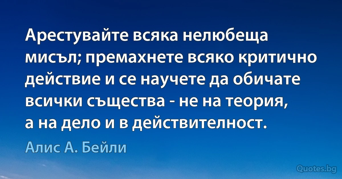 Арестувайте всяка нелюбеща мисъл; премахнете всяко критично действие и се научете да обичате всички същества - не на теория, а на дело и в действителност. (Алис А. Бейли)