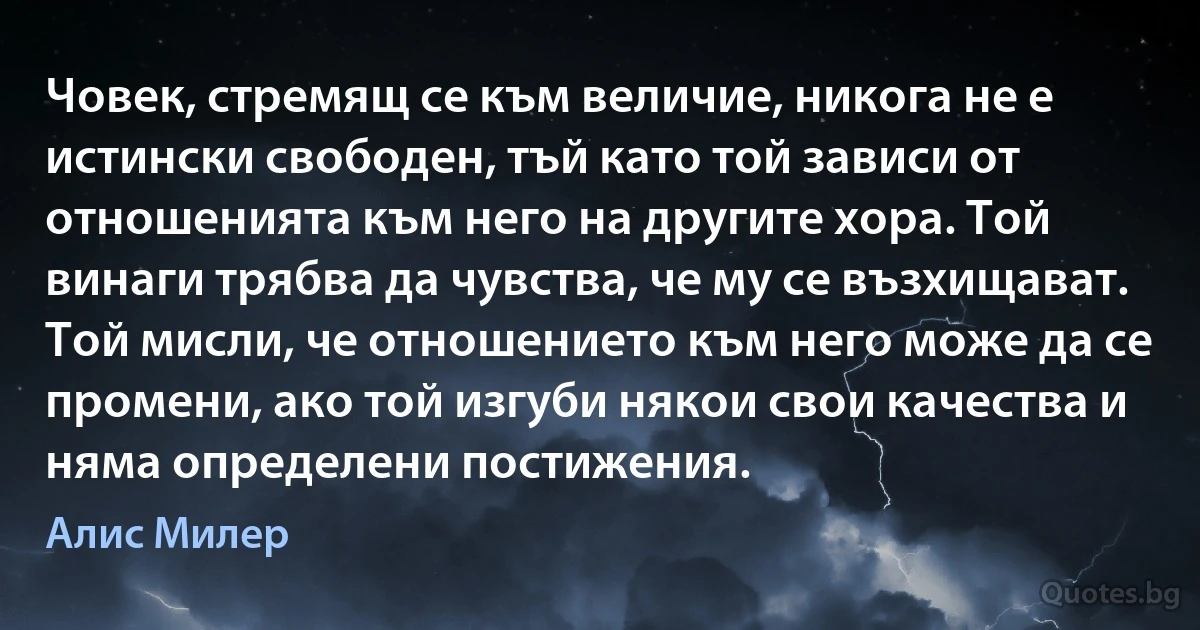 Човек, стремящ се към величие, никога не е истински свободен, тъй като той зависи от отношенията към него на другите хора. Той винаги трябва да чувства, че му се възхищават. Той мисли, че отношението към него може да се промени, ако той изгуби някои свои качества и няма определени постижения. (Алис Милер)