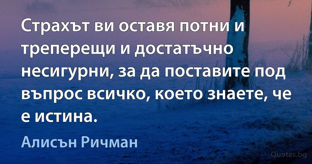 Страхът ви оставя потни и треперещи и достатъчно несигурни, за да поставите под въпрос всичко, което знаете, че е истина. (Алисън Ричман)