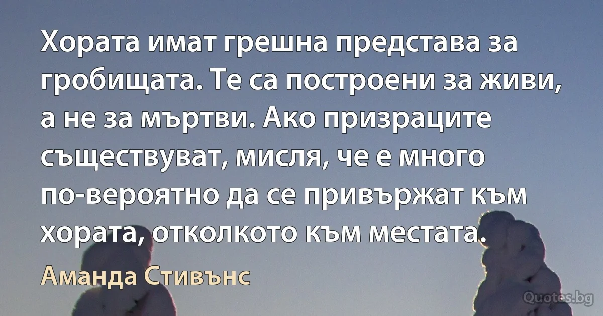 Хората имат грешна представа за гробищата. Те са построени за живи, а не за мъртви. Ако призраците съществуват, мисля, че е много по-вероятно да се привържат към хората, отколкото към местата. (Аманда Стивънс)