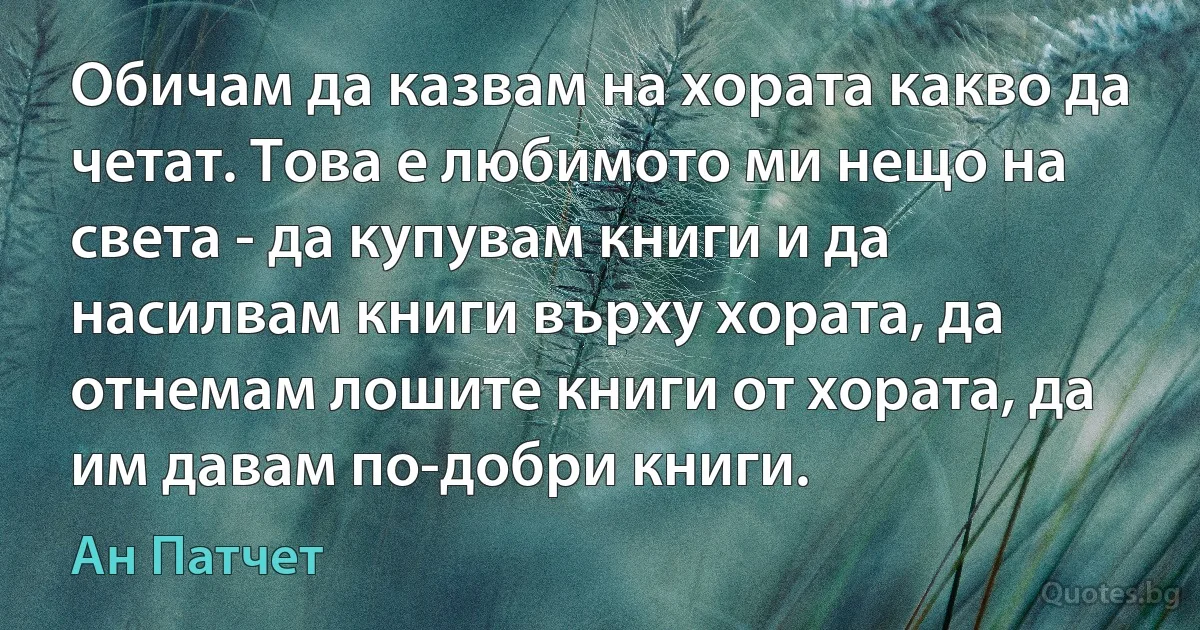 Обичам да казвам на хората какво да четат. Това е любимото ми нещо на света - да купувам книги и да насилвам книги върху хората, да отнемам лошите книги от хората, да им давам по-добри книги. (Ан Патчет)