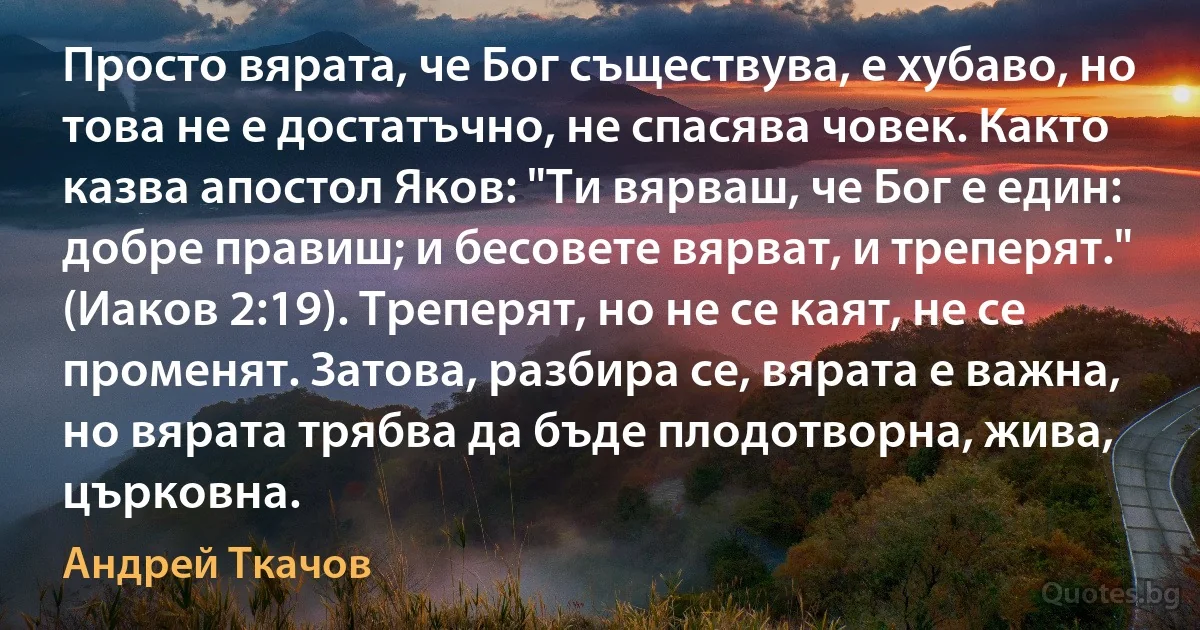 Просто вярата, че Бог съществува, е хубаво, но това не е достатъчно, не спасява човек. Както казва апостол Яков: "Ти вярваш, че Бог е един: добре правиш; и бесовете вярват, и треперят." (Иаков 2:19). Треперят, но не се каят, не се променят. Затова, разбира се, вярата е важна, но вярата трябва да бъде плодотворна, жива, църковна. (Андрей Ткачов)