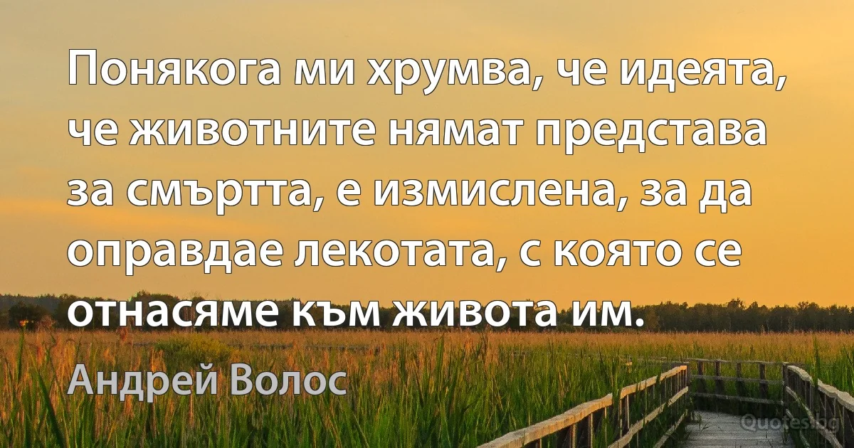 Понякога ми хрумва, че идеята, че животните нямат представа за смъртта, е измислена, за да оправдае лекотата, с която се отнасяме към живота им. (Андрей Волос)