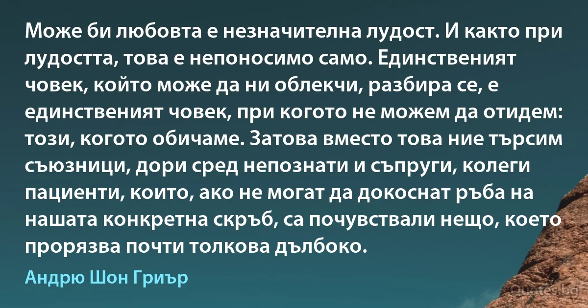 Може би любовта е незначителна лудост. И както при лудостта, това е непоносимо само. Единственият човек, който може да ни облекчи, разбира се, е единственият човек, при когото не можем да отидем: този, когото обичаме. Затова вместо това ние търсим съюзници, дори сред непознати и съпруги, колеги пациенти, които, ако не могат да докоснат ръба на нашата конкретна скръб, са почувствали нещо, което прорязва почти толкова дълбоко. (Андрю Шон Гриър)