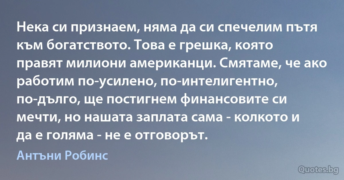 Нека си признаем, няма да си спечелим пътя към богатството. Това е грешка, която правят милиони американци. Смятаме, че ако работим по-усилено, по-интелигентно, по-дълго, ще постигнем финансовите си мечти, но нашата заплата сама - колкото и да е голяма - не е отговорът. (Антъни Робинс)