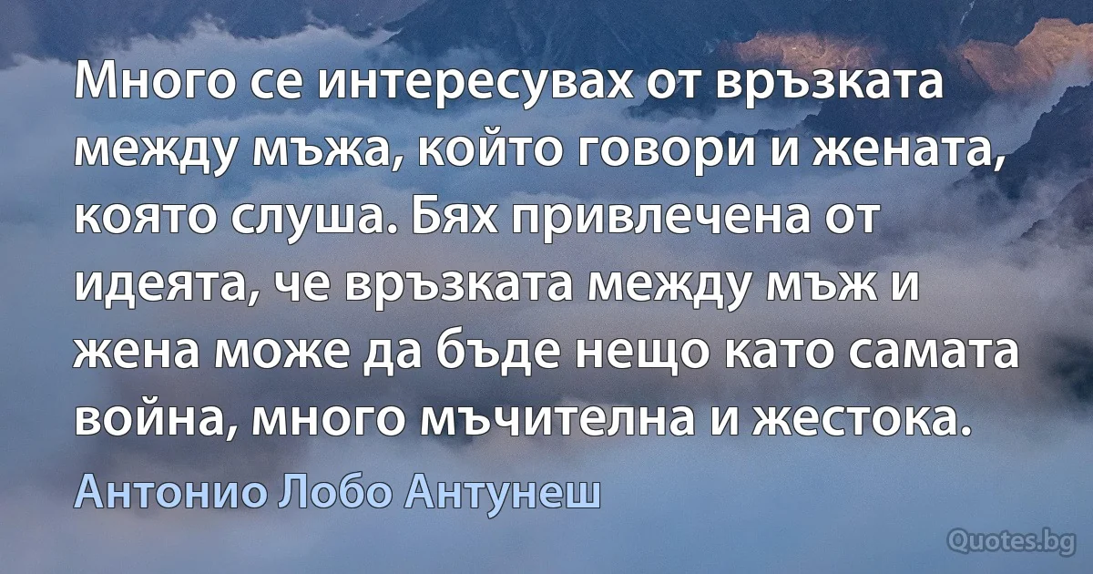 Много се интересувах от връзката между мъжа, който говори и жената, която слуша. Бях привлечена от идеята, че връзката между мъж и жена може да бъде нещо като самата война, много мъчителна и жестока. (Антонио Лобо Антунеш)