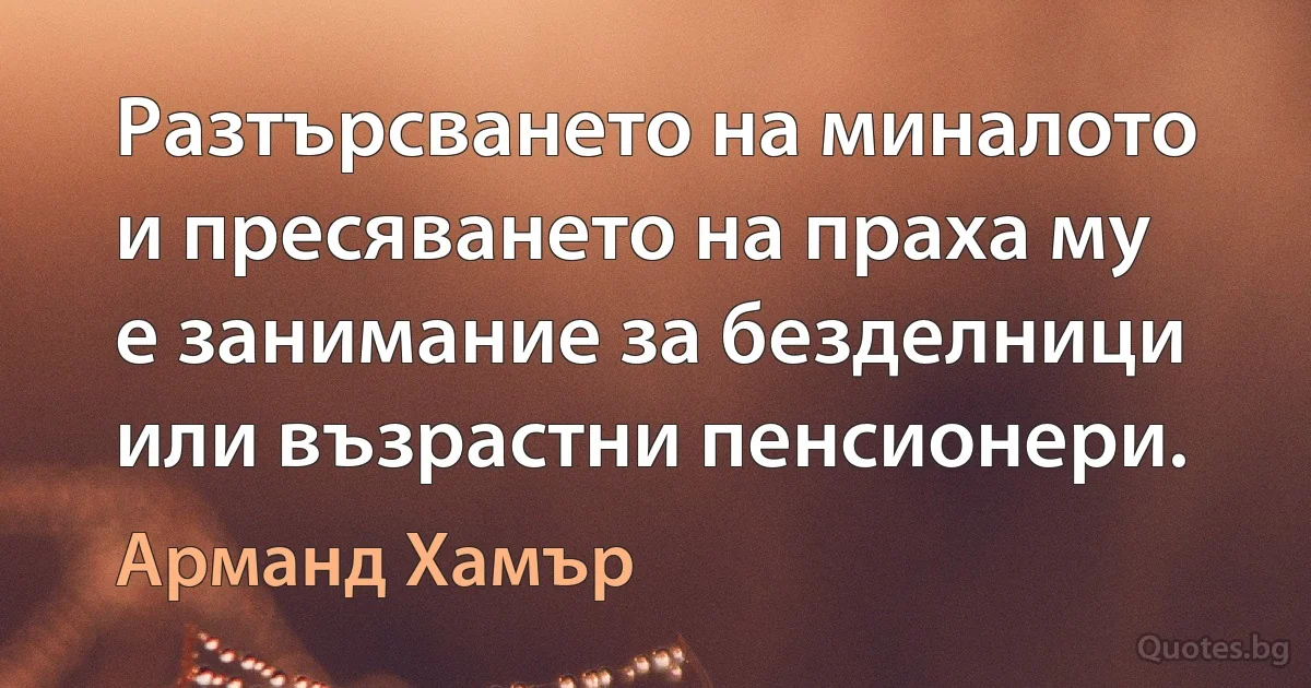 Разтърсването на миналото и пресяването на праха му е занимание за безделници или възрастни пенсионери. (Арманд Хамър)