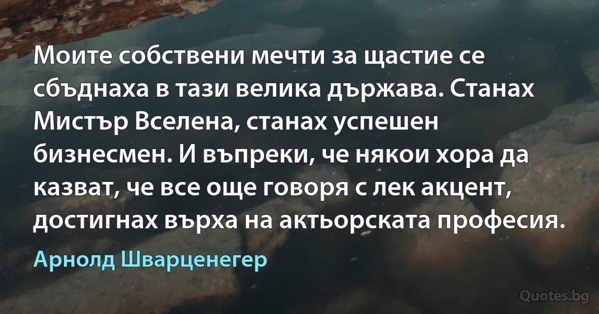 Моите собствени мечти за щастие се сбъднаха в тази велика държава. Станах Мистър Вселена, станах успешен бизнесмен. И въпреки, че някои хора да казват, че все още говоря с лек акцент, достигнах върха на актьорската професия. (Арнолд Шварценегер)