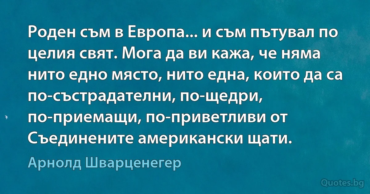 Роден съм в Европа... и съм пътувал по целия свят. Мога да ви кажа, че няма нито едно място, нито една, които да са по-състрадателни, по-щедри, по-приемащи, по-приветливи от Съединените американски щати. (Арнолд Шварценегер)