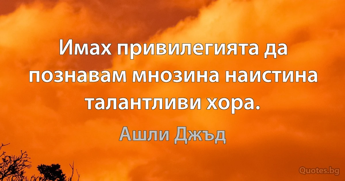 Имах привилегията да познавам мнозина наистина талантливи хора. (Ашли Джъд)