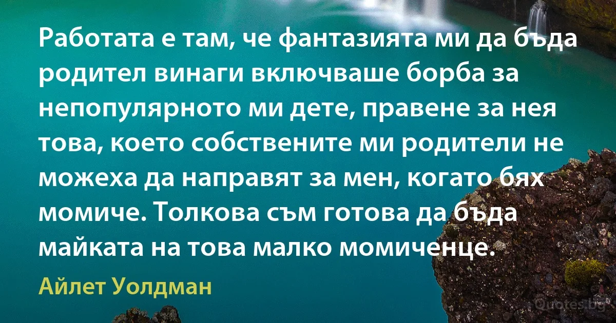 Работата е там, че фантазията ми да бъда родител винаги включваше борба за непопулярното ми дете, правене за нея това, което собствените ми родители не можеха да направят за мен, когато бях момиче. Толкова съм готова да бъда майката на това малко момиченце. (Айлет Уолдман)