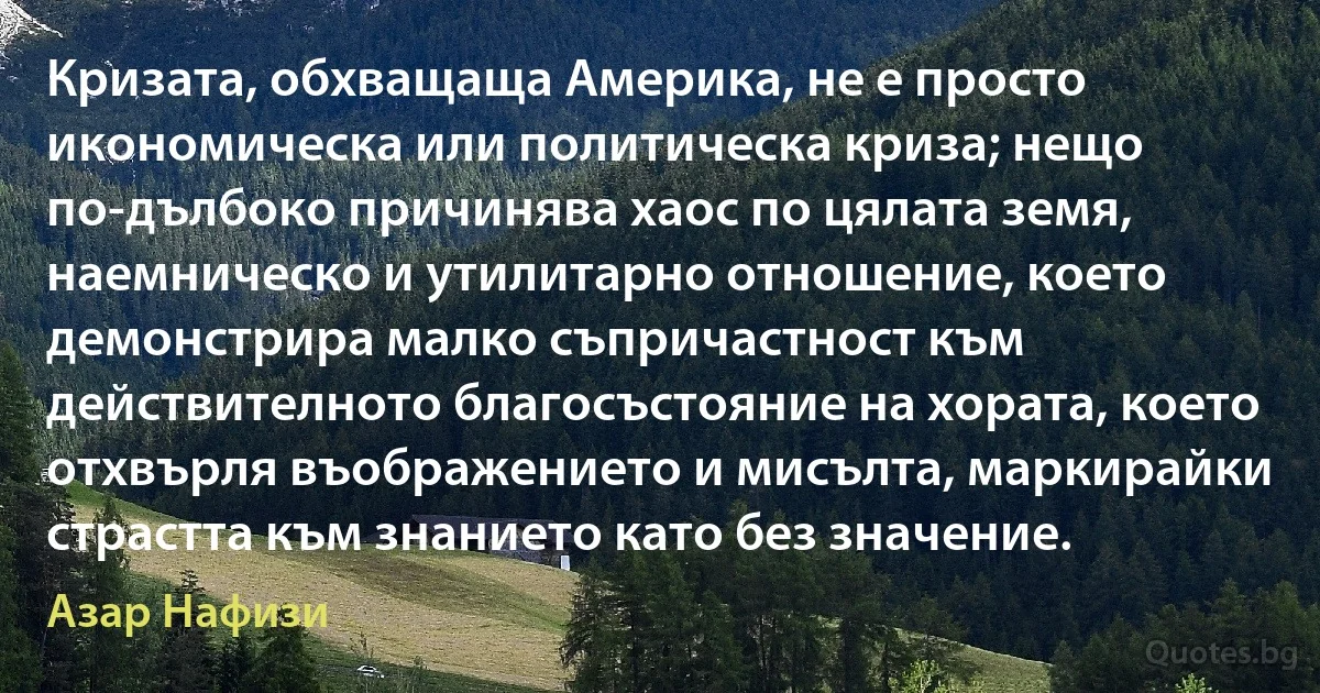 Кризата, обхващаща Америка, не е просто икономическа или политическа криза; нещо по-дълбоко причинява хаос по цялата земя, наемническо и утилитарно отношение, което демонстрира малко съпричастност към действителното благосъстояние на хората, което отхвърля въображението и мисълта, маркирайки страстта към знанието като без значение. (Азар Нафизи)